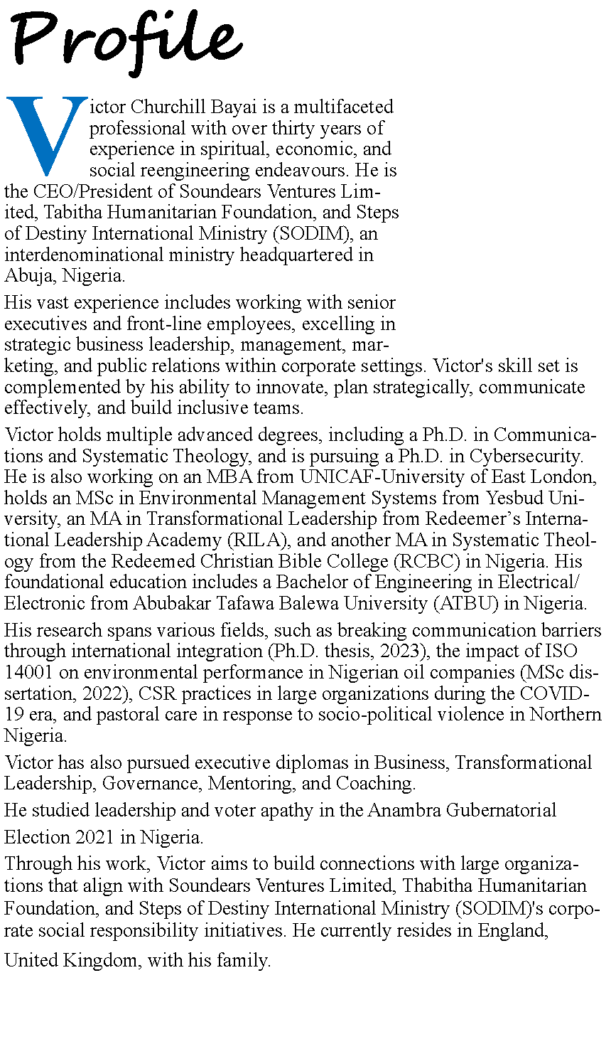 Text Box: Profile
Victor Churchill Bayai is a multifaceted professional with over thirty years of experience in spiritual, economic, and social reengineering endeavours. He is the CEO/President of Soundears Ventures Limited, Tabitha Humanitarian Foundation, and Steps of Destiny International Ministry (SODIM), an interdenominational ministry headquartered in Abuja, Nigeria.
His vast experience includes working with senior executives and front-line employees, excelling in strategic business leadership, management, marketing, and public relations within corporate settings. Victor's skill set is complemented by his ability to innovate, plan strategically, communicate effectively, and build inclusive teams.
Victor holds multiple advanced degrees, including a Ph.D. in Communications and Systematic Theology, and is pursuing a Ph.D. in Cybersecurity. He is also working on an MBA from UNICAF-University of East London, holds an MSc in Environmental Management Systems from Yesbud University, an MA in Transformational Leadership from Redeemer’s International Leadership Academy (RILA), and another MA in Systematic Theology from the Redeemed Christian Bible College (RCBC) in Nigeria. His foundational education includes a Bachelor of Engineering in Electrical/Electronic from Abubakar Tafawa Balewa University (ATBU) in Nigeria.
His research spans various fields, such as breaking communication barriers through international integration (Ph.D. thesis, 2023), the impact of ISO 14001 on environmental performance in Nigerian oil companies (MSc dissertation, 2022), CSR practices in large organizations during the COVID-19 era, and pastoral care in response to socio-political violence in Northern Nigeria.
Victor has also pursued executive diplomas in Business, Transformational Leadership, Governance, Mentoring, and Coaching.
He studied leadership and voter apathy in the Anambra Gubernatorial
Election 2021 in Nigeria.
Through his work, Victor aims to build connections with large organizations that align with Soundears Ventures Limited, Thabitha Humanitarian Foundation, and Steps of Destiny International Ministry (SODIM)'s corporate social responsibility initiatives. He currently resides in England,
United Kingdom, with his family.